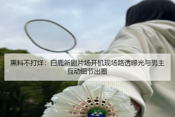 黑料不打烊：白鹿新剧片场开机现场路透曝光与男主互动细节出圈
